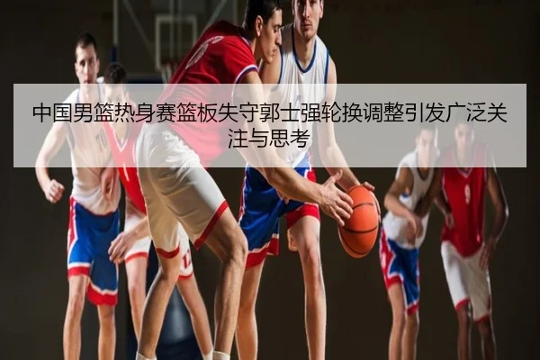 中国男篮热身赛篮板失守郭士强轮换调整引发广泛关注与思考