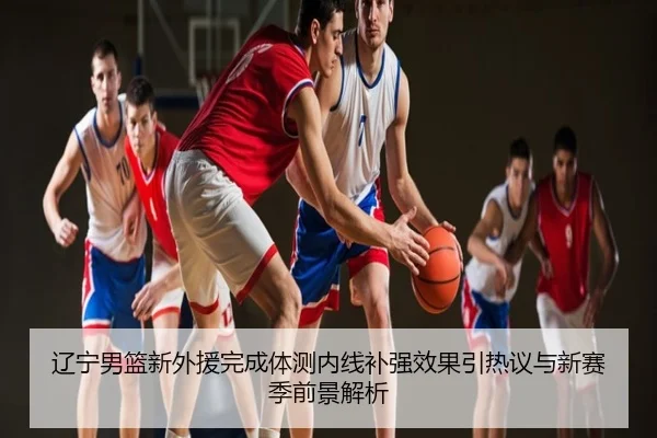 辽宁男篮新外援完成体测内线补强效果引热议与新赛季前景解析