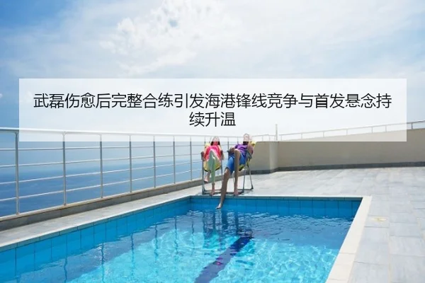 武磊伤愈后完整合练引发海港锋线竞争与首发悬念持续升温