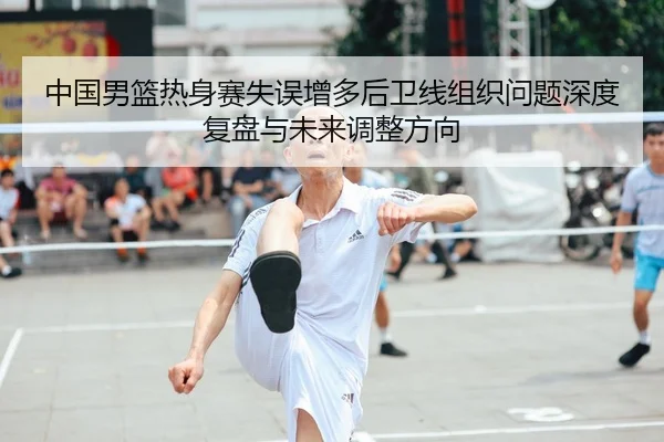 中国男篮热身赛失误增多后卫线组织问题深度复盘与未来调整方向