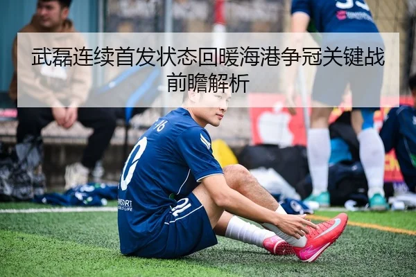 武磊连续首发状态回暖海港争冠关键战前瞻解析