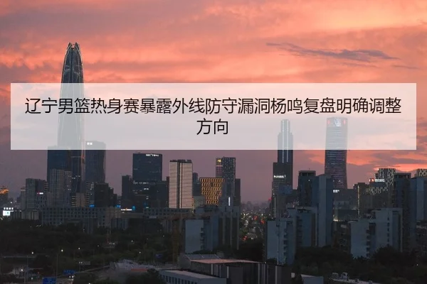 辽宁男篮热身赛暴露外线防守漏洞杨鸣复盘明确调整方向