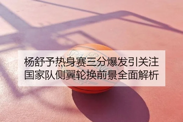 杨舒予热身赛三分爆发引关注 国家队侧翼轮换前景全面解析
