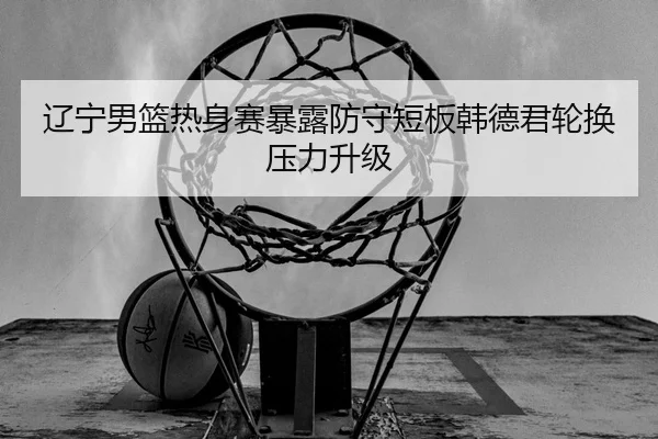辽宁男篮热身赛暴露防守短板韩德君轮换压力升级