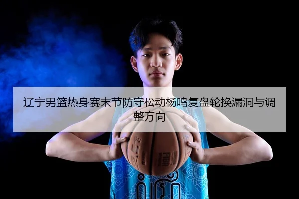 辽宁男篮热身赛末节防守松动杨鸣复盘轮换漏洞与调整方向